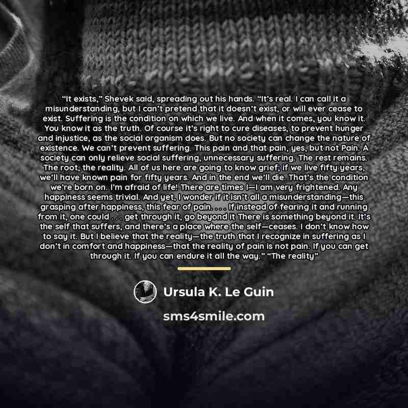 “It exists,” Shevek said, spreading out his hands. “It’s real. I can call it a misunderstanding, but I can’t pretend that it doesn’t exist, or will ever cease to exist. Suffering is the condition on which we live. And when it comes, you know it. You know it as the truth. Of course it’s right to…” quote by Ursula K. Le Guin