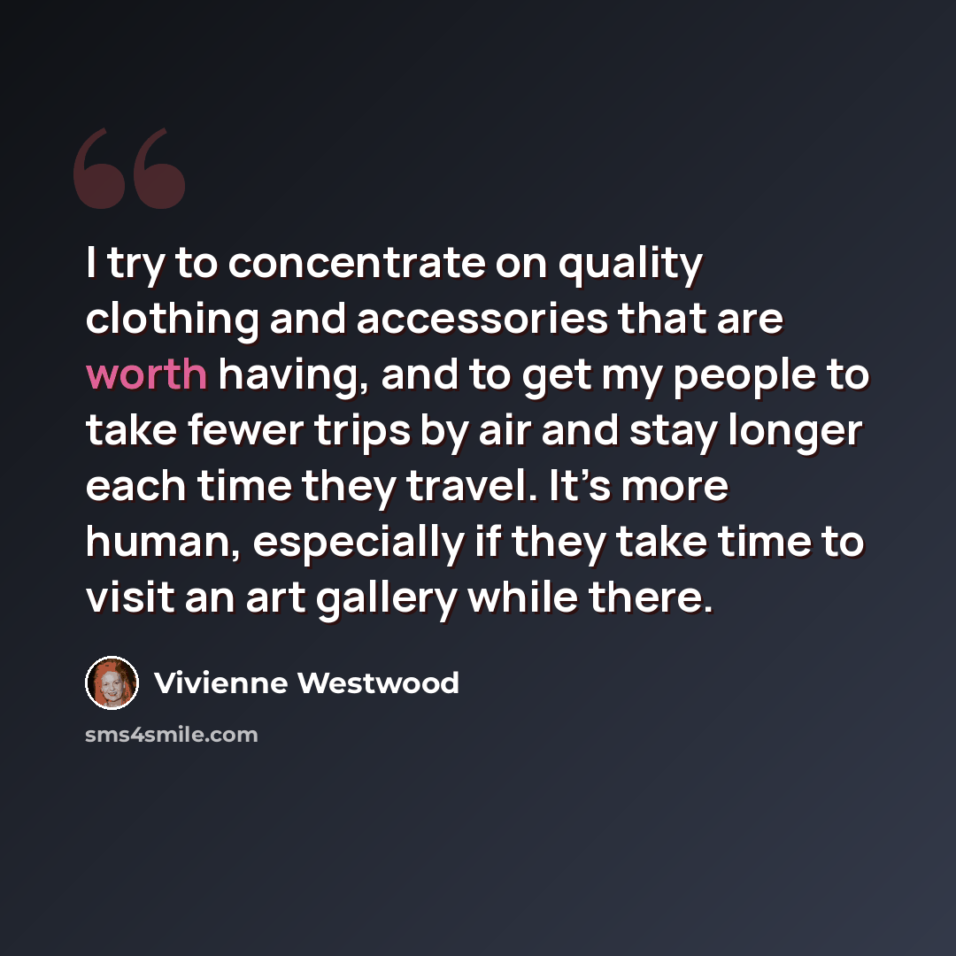 “I try to concentrate on quality clothing and accessories that are worth having, and to get my people to take fewer trips by air and stay longer each time they travel. It’s more human, especially if they take time to visit an art gallery while there.” quote by Vivienne Westwood