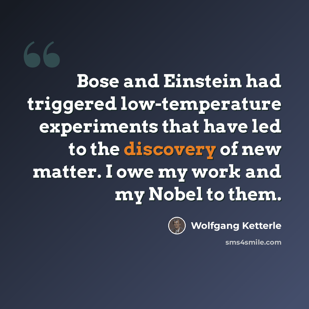 “Bose and Einstein had triggered low-temperature experiments that have led to the discovery of new matter. I owe my work and my Nobel to them.” quote by Wolfgang Ketterle