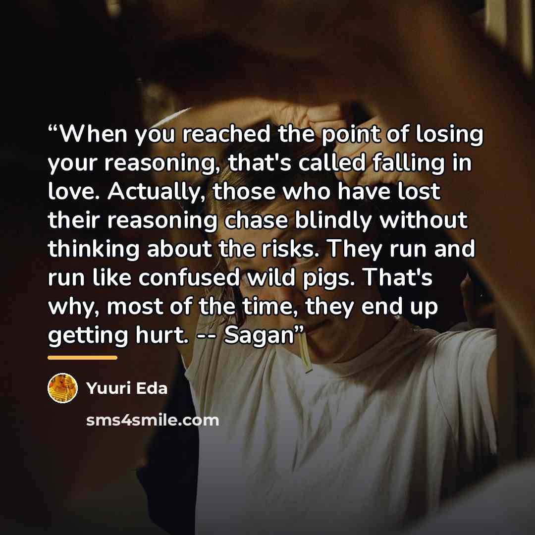 “When you reached the point of losing your reasoning, that's called falling in love. Actually, those who have lost their reasoning chase blindly without thinking about the risks. They run and run like confused wild pigs. That's why, most of the time, they end up getting hurt. -- Sagan” quote by Yuuri Eda