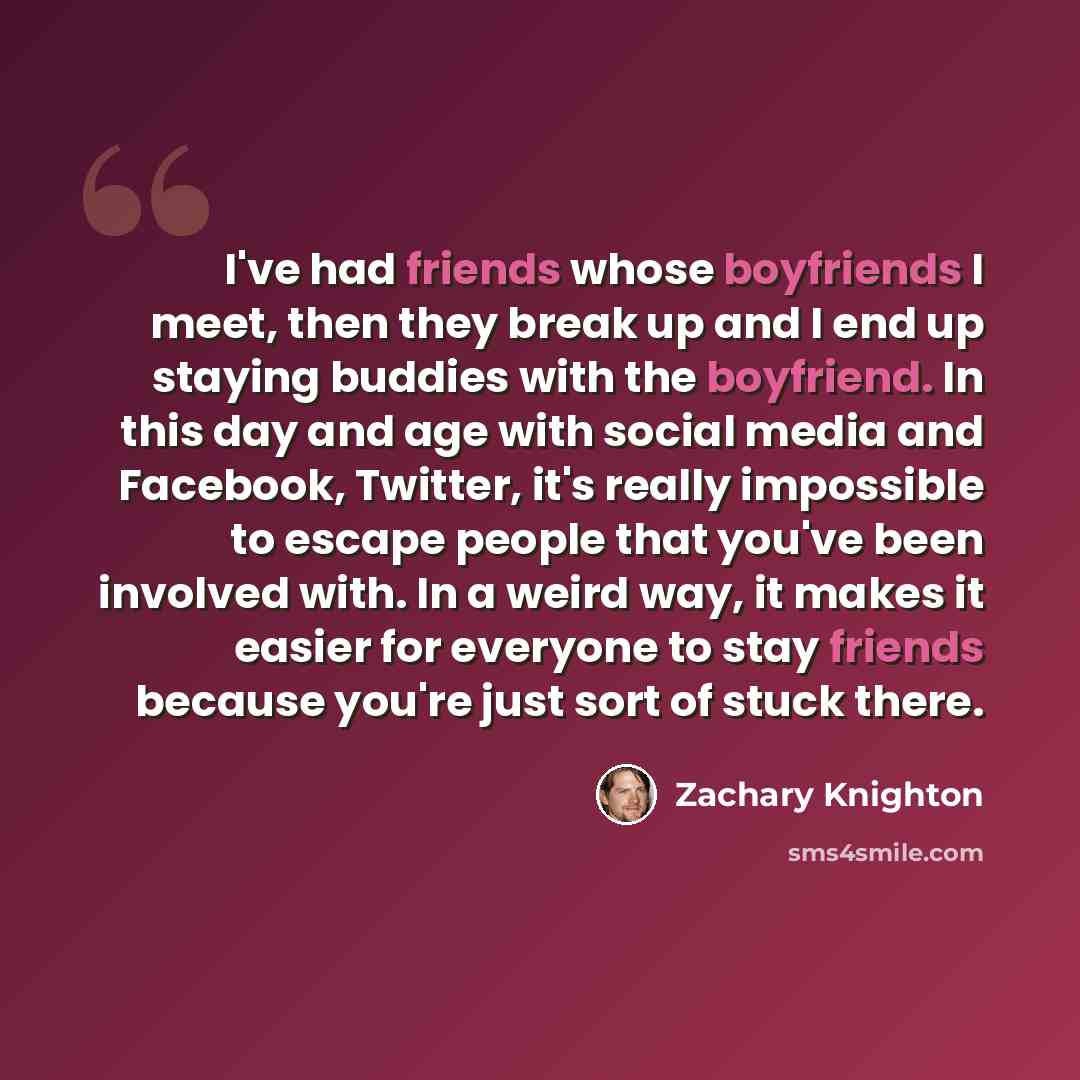 “I've had friends whose boyfriends I meet, then they break up and I end up staying buddies with the boyfriend. In this day and age with social media and Facebook, Twitter, it's really impossible to escape people that you've been involved with. In a weird way, it makes it easier for everyone to stay…” quote by Zachary Knighton