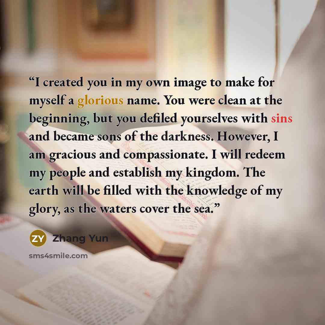 “I created you in my own image to make for myself a glorious name. You were clean at the beginning, but you defiled yourselves with sins and became sons of the darkness. However, I am gracious and compassionate. I will redeem my people and establish my kingdom. The earth will be filled with the…” quote by Zhang Yun