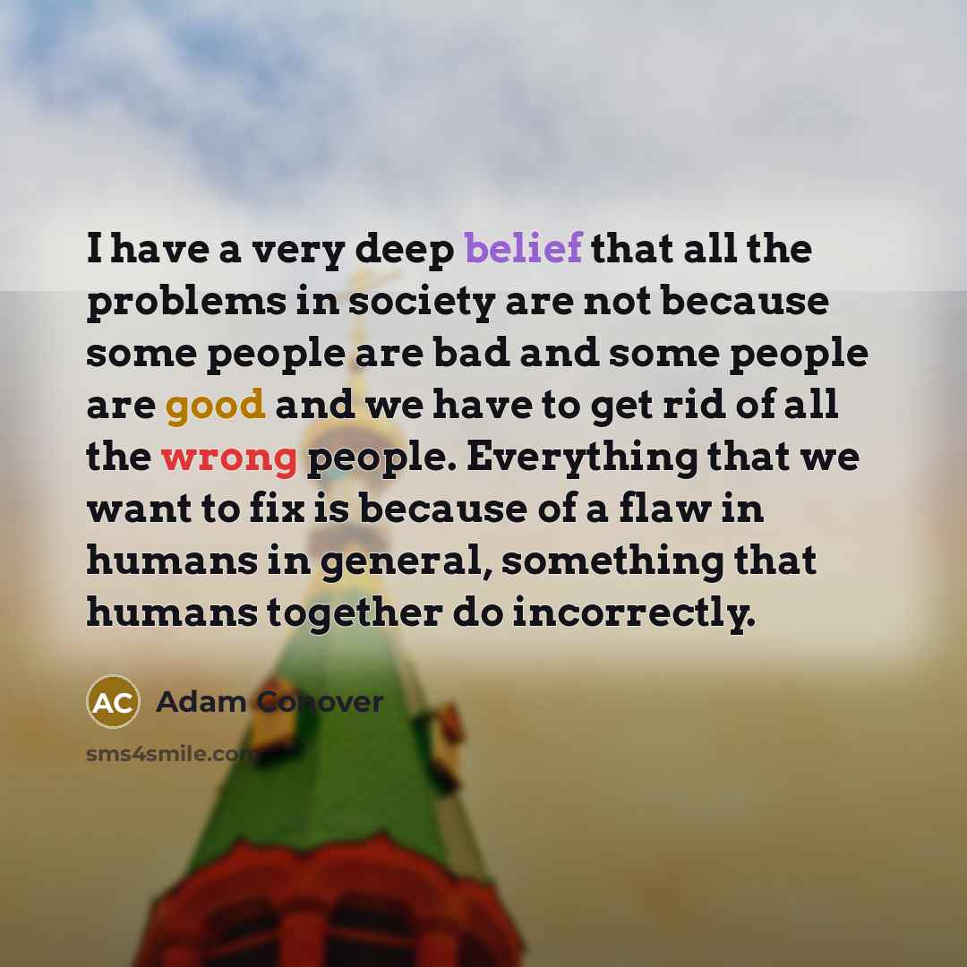 “I have a very deep belief that all the problems in society are not because some people are bad and some people are good and we have to get rid of all the wrong people. Everything that we want to fix is because of a flaw in humans in general, something that humans together do incorrectly.” quote by Adam Conover