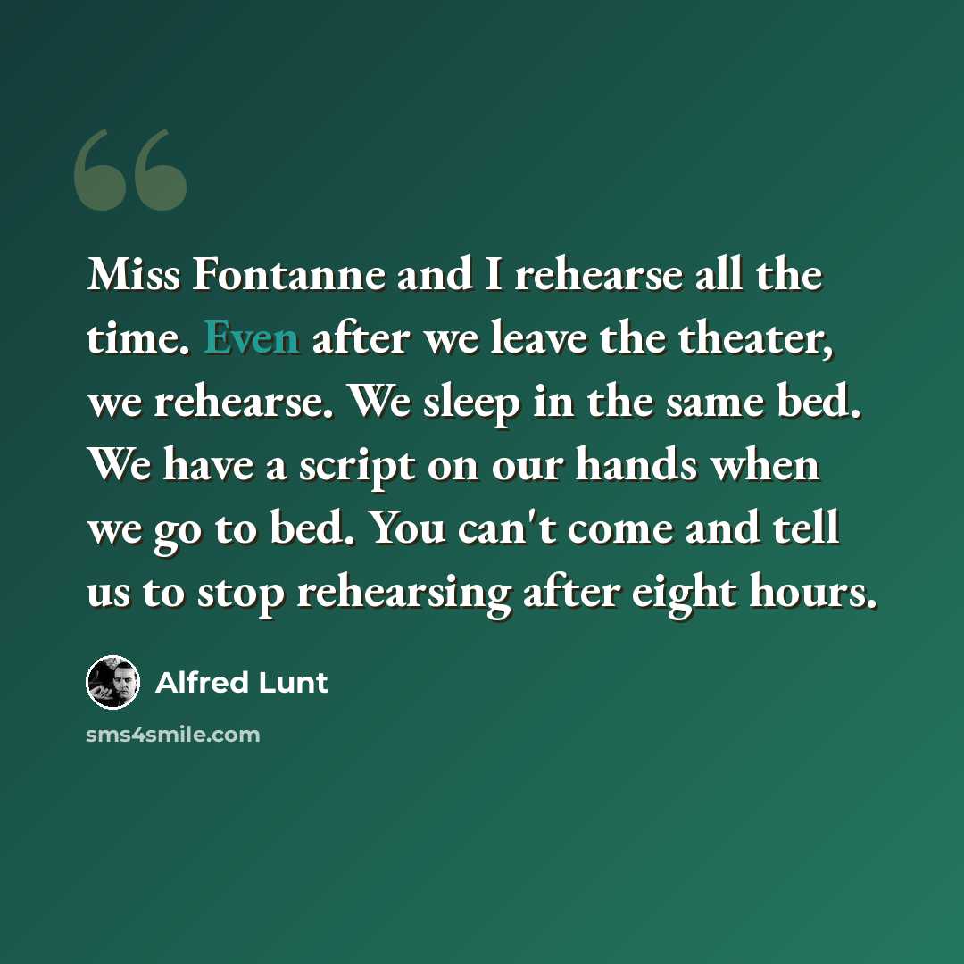 “Miss Fontanne and I rehearse all the time. Even after we leave the theater, we rehearse. We sleep in the same bed. We have a script on our hands when we go to bed. You can't come and tell us to stop rehearsing after eight hours.” quote by Alfred Lunt