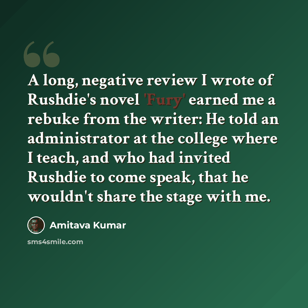 “A long, negative review I wrote of Rushdie's novel 'Fury' earned me a rebuke from the writer: He told an administrator at the college where I teach, and who had invited Rushdie to come speak, that he wouldn't share the stage with me.” quote by Amitava Kumar