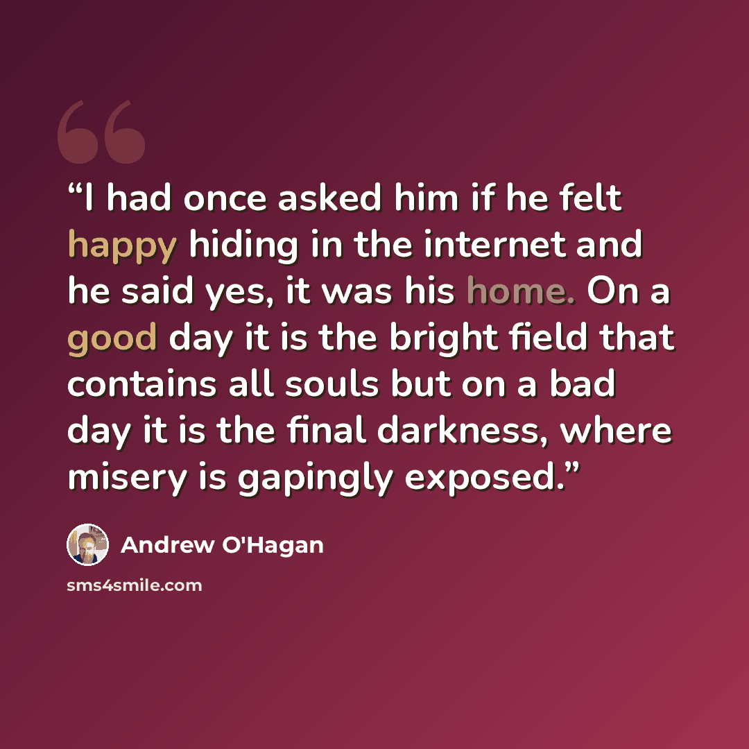 “I had once asked him if he felt happy hiding in the internet and he said yes, it was his home. On a good day it is the bright field that contains all souls but on a bad day it is the final darkness, where misery is gapingly exposed.” quote by Andrew O'Hagan