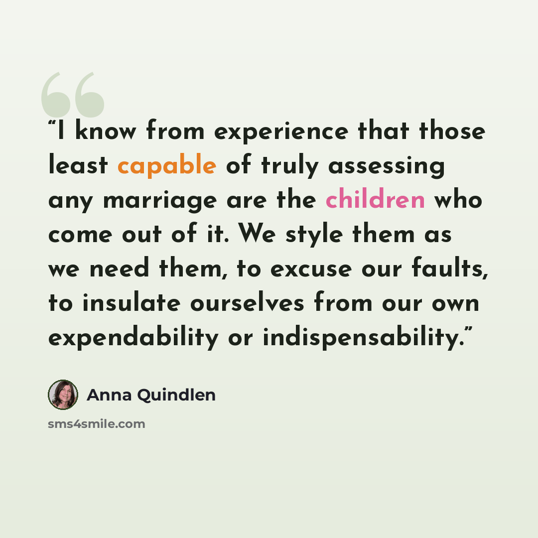 “I know from experience that those least capable of truly assessing any marriage are the children who come out of it. We style them as we need them, to excuse our faults, to insulate ourselves from our own expendability or indispensability.” quote by Anna Quindlen