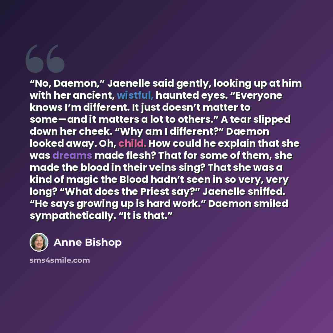 “No, Daemon,” Jaenelle said gently, looking up at him with her ancient, wistful, haunted eyes. “Everyone knows I’m different. It just doesn’t matter to some—and it matters a lot to others.” A tear slipped down her cheek. “Why am I different?” Daemon looked away. Oh, child. How could he explain that…” quote by Anne Bishop