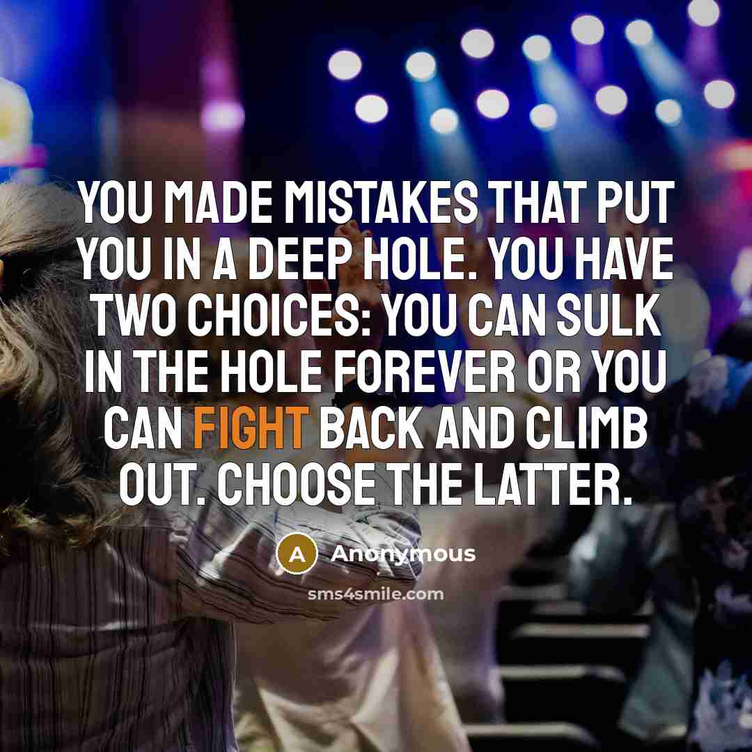 “You made mistakes that put you in a deep hole. You have two choices: you can sulk in the hole forever or you can fight back and climb out. Choose the latter.” quote by Anonymous