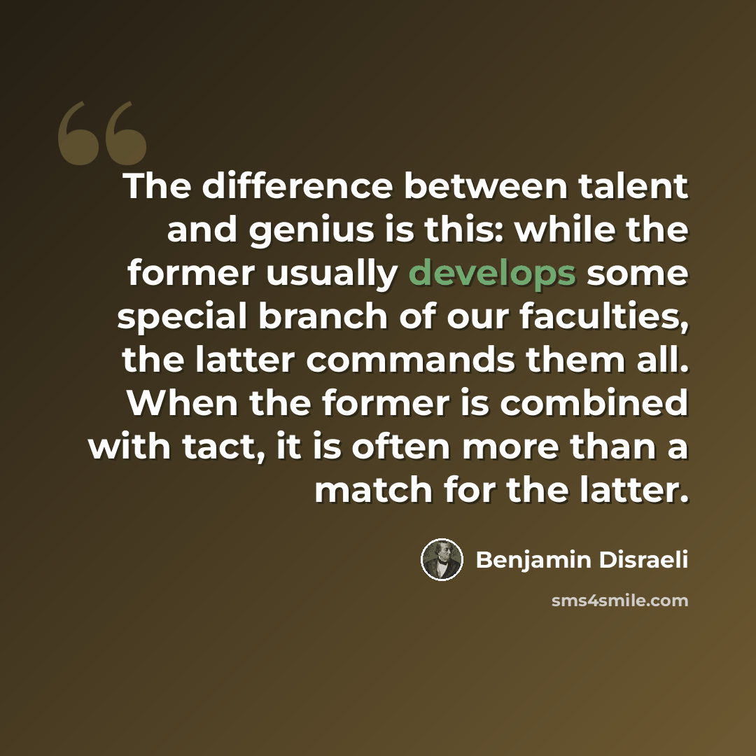 “The difference between talent and genius is this: while the former usually develops some special branch of our faculties, the latter commands them all. When the former is combined with tact, it is often more than a match for the latter.” quote by Benjamin Disraeli