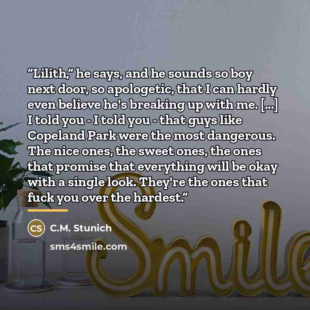 “Lilith,” he says, and he sounds so boy next door, so apologetic, that I can hardly even believe he's breaking up with me. [...] I told you - I told you - that guys like Copeland Park were the most dangerous. The nice ones, the sweet ones, the ones that promise that everything will be okay with a…” quote by C.M. Stunich