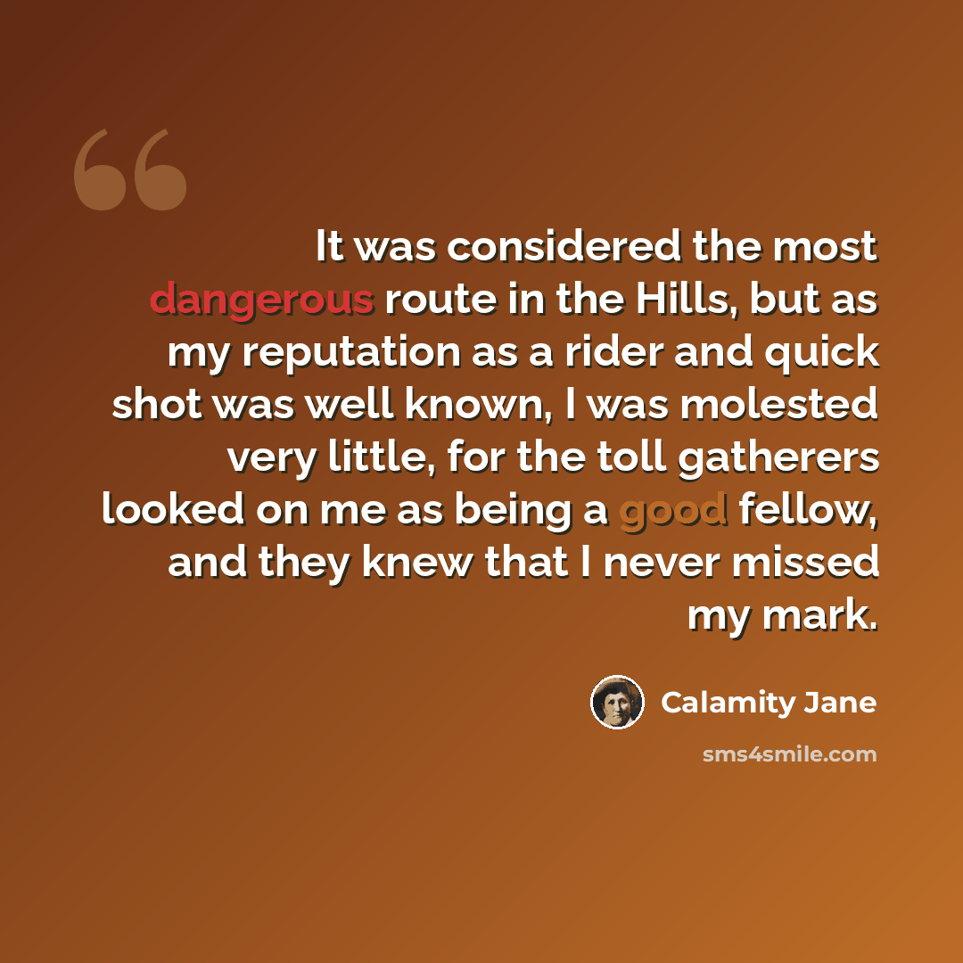 “It was considered the most dangerous route in the Hills, but as my reputation as a rider and quick shot was well known, I was molested very little, for the toll gatherers looked on me as being a good fellow, and they knew that I never missed my mark.” quote by Calamity Jane