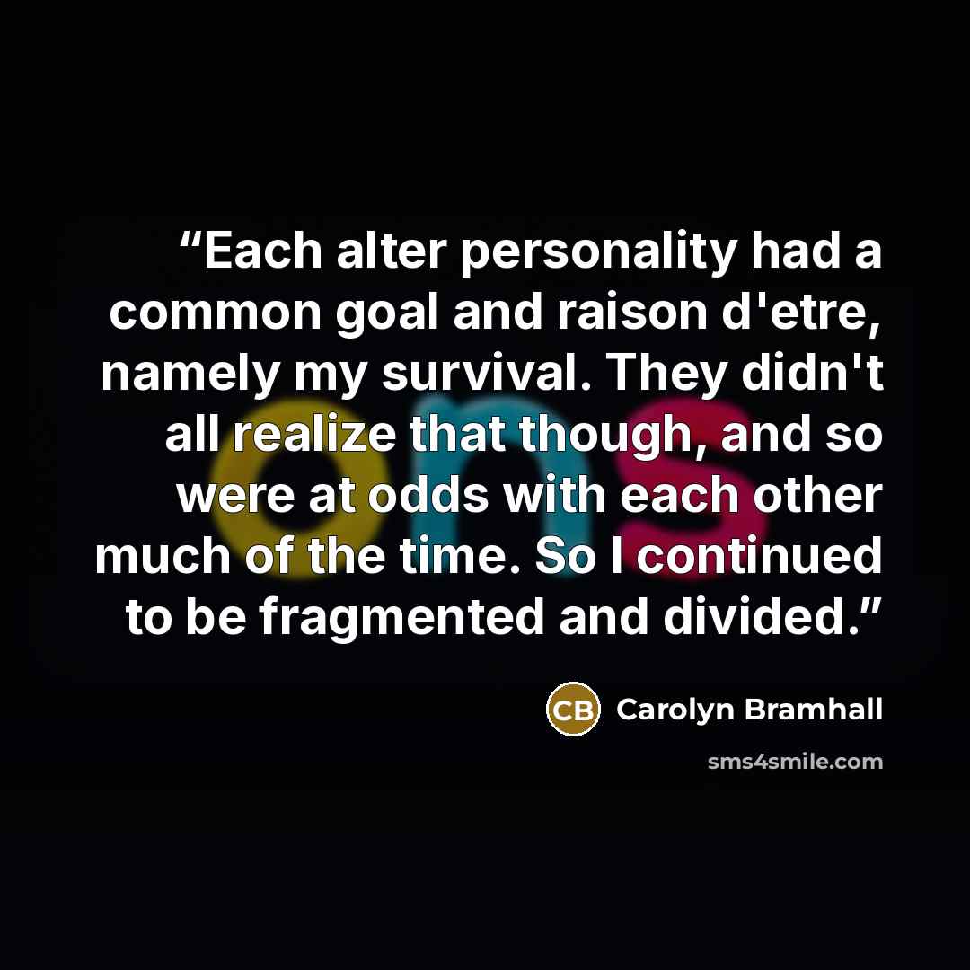 “Each alter personality had a common goal and raison d'etre, namely my survival. They didn't all realize that though, and so were at odds with each other much of the time. So I continued to be fragmented and divided.” quote by Carolyn Bramhall