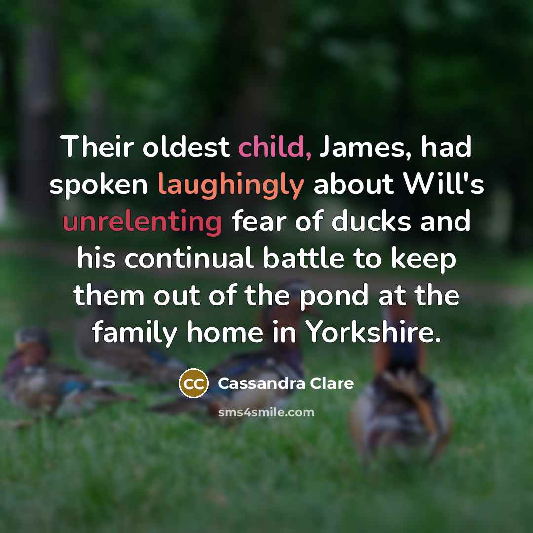 “Their oldest child, James, had spoken laughingly about Will's unrelenting fear of ducks and his continual battle to keep them out of the pond at the family home in Yorkshire.” quote by Cassandra Clare