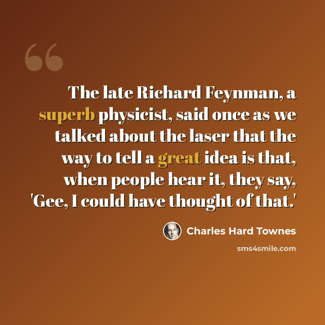 “The late Richard Feynman, a superb physicist, said once as we talked about the laser that the way to tell a great idea is that, when people hear it, they say, 'Gee, I could have thought of that.'” quote by Charles Hard Townes