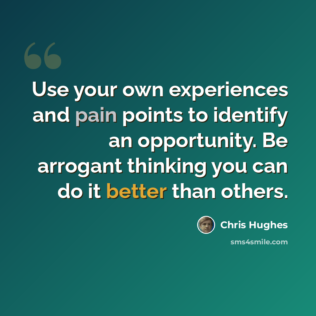 “Use your own experiences and pain points to identify an opportunity. Be arrogant thinking you can do it better than others.” quote by Chris Hughes