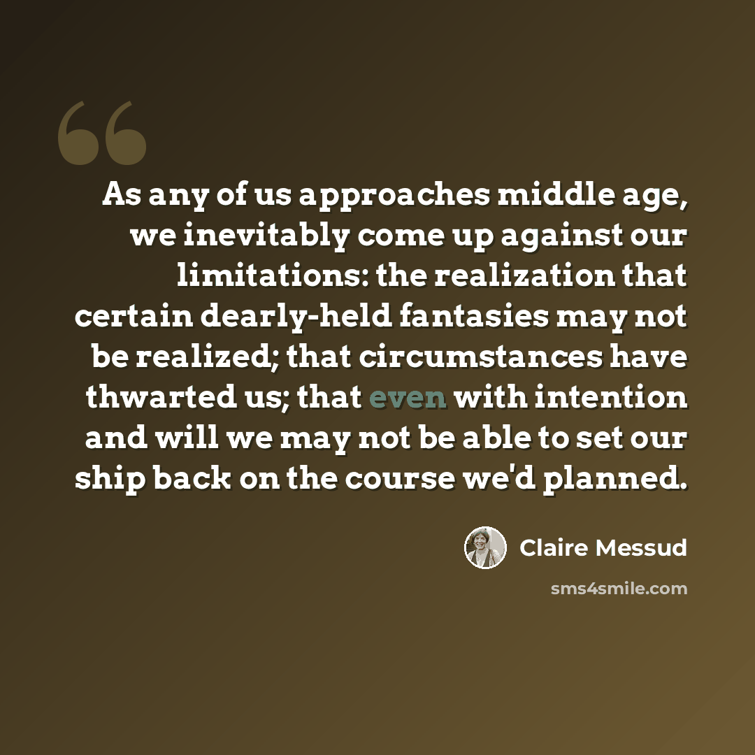 “As any of us approaches middle age, we inevitably come up against our limitations: the realization that certain dearly-held fantasies may not be realized; that circumstances have thwarted us; that even with intention and will we may not be able to set our ship back on the course we'd planned.” quote by Claire Messud