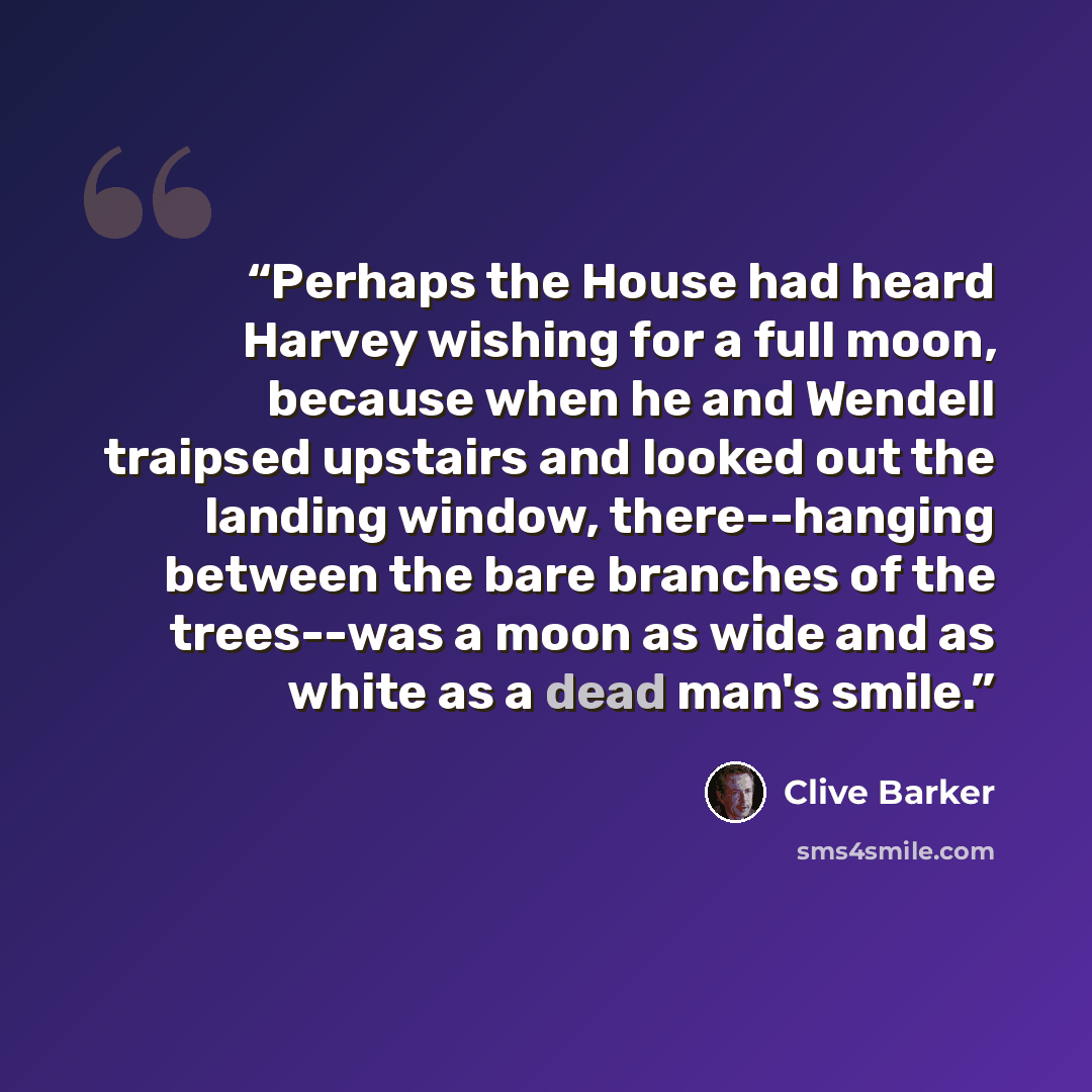 “Perhaps the House had heard Harvey wishing for a full moon, because when he and Wendell traipsed upstairs and looked out the landing window, there--hanging between the bare branches of the trees--was a moon as wide and as white as a dead man's smile.” quote by Clive Barker