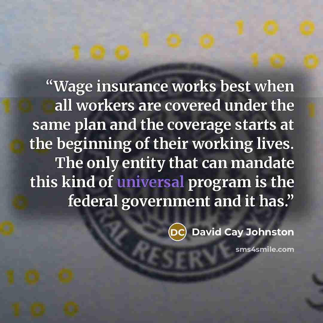 “Wage insurance works best when all workers are covered under the same plan and the coverage starts at the beginning of their working lives. The only entity that can mandate this kind of universal program is the federal government and it has.” quote by David Cay Johnston