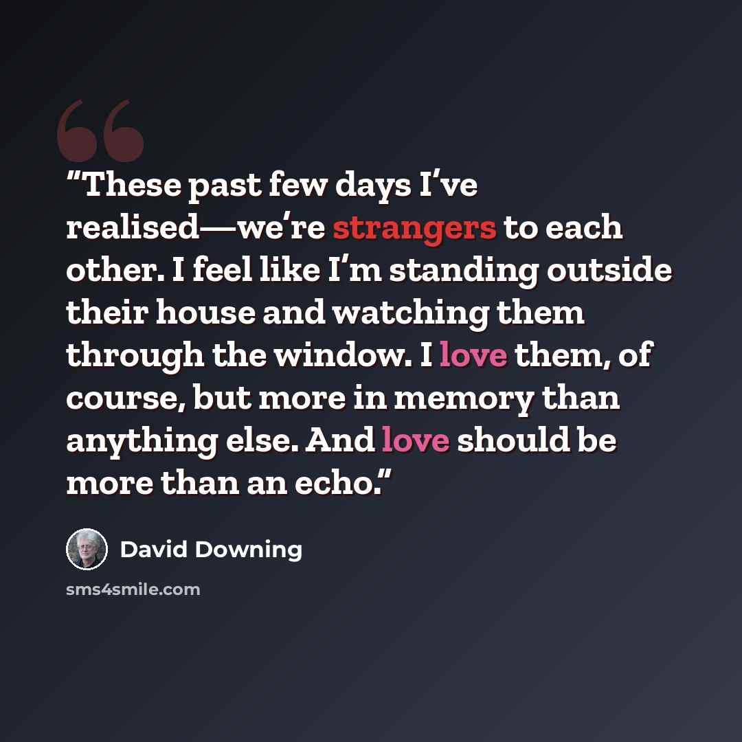 “These past few days I’ve realised—we’re strangers to each other. I feel like I’m standing outside their house and watching them through the window. I love them, of course, but more in memory than anything else. And love should be more than an echo.” quote by David Downing