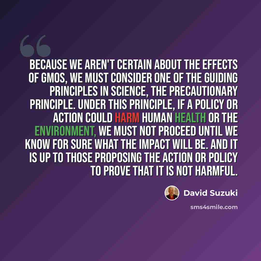 “Because we aren't certain about the effects of GMOs, we must consider one of the guiding principles in science, the precautionary principle. Under this principle, if a policy or action could harm human health or the environment, we must not proceed until we know for sure what the impact will be…” quote by David Suzuki