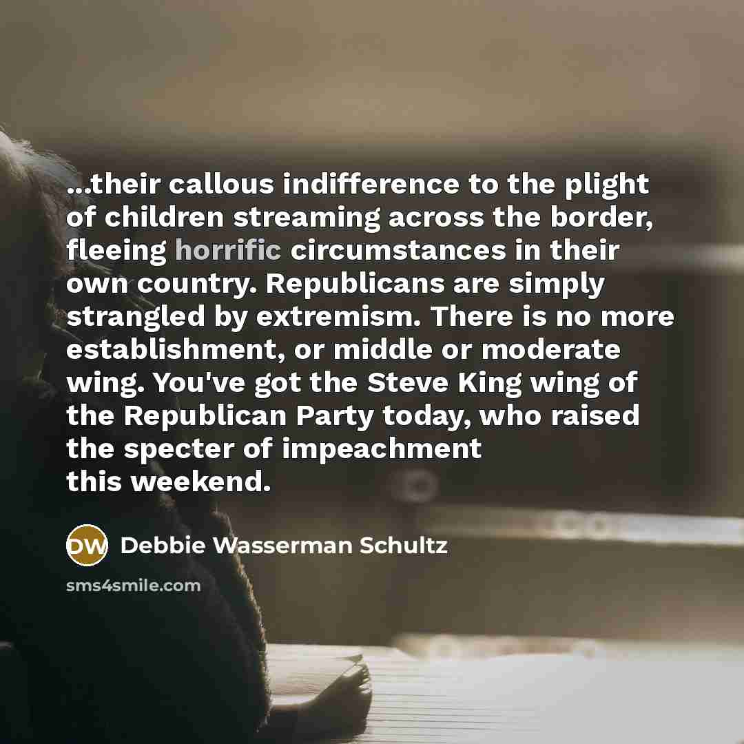 “...their callous indifference to the plight of children streaming across the border, fleeing horrific circumstances in their own country. Republicans are simply strangled by extremism. There is no more establishment, or middle or moderate wing. You've got the Steve King wing of the Republican…” quote by Debbie Wasserman Schultz
