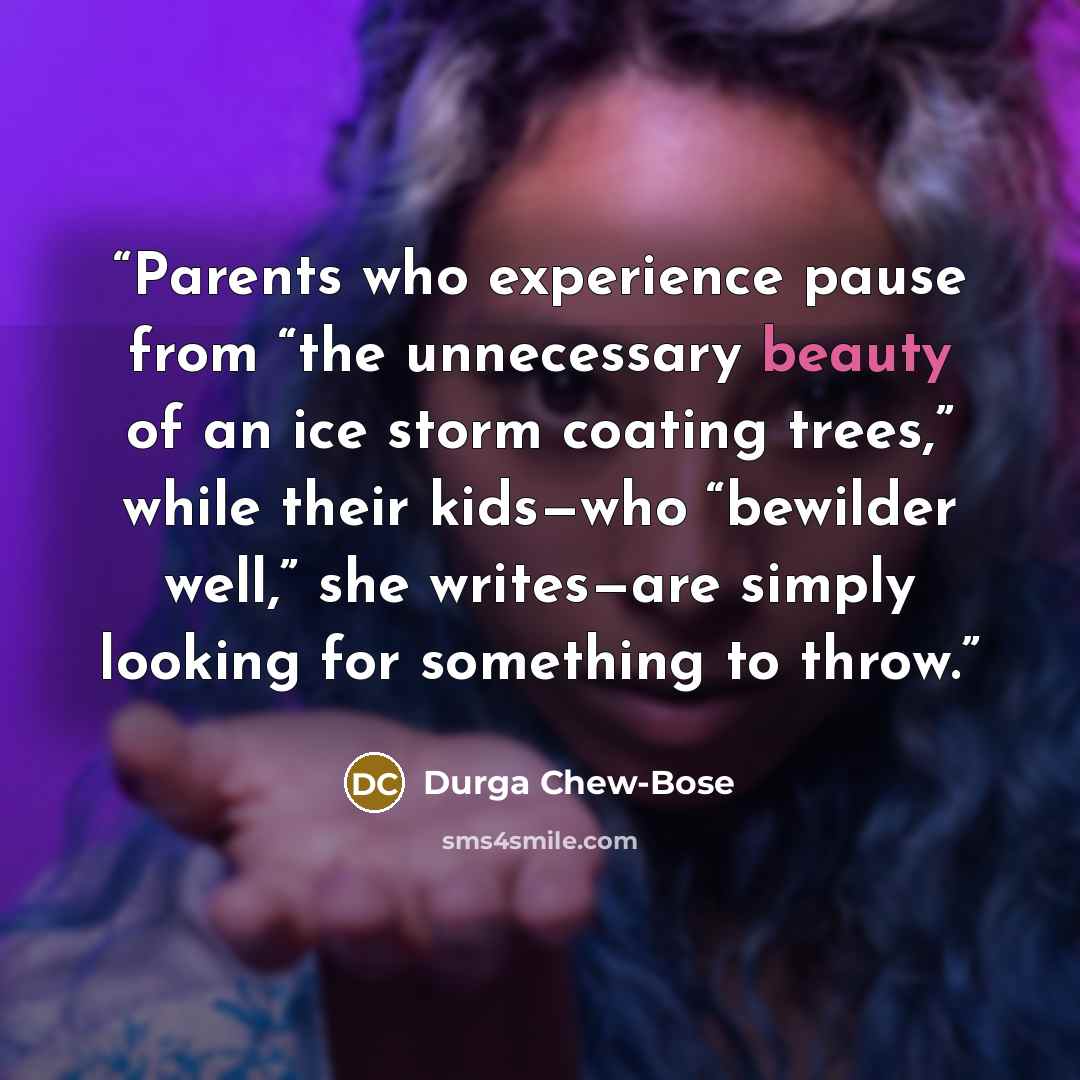 “Parents who experience pause from “the unnecessary beauty of an ice storm coating trees,” while their kids—who “bewilder well,” she writes—are simply looking for something to throw.” quote by Durga Chew-Bose