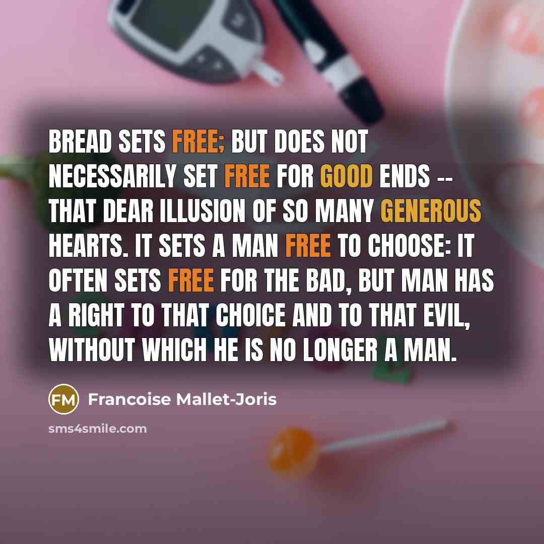 “Bread sets free; but does not necessarily set free for good ends -- that dear illusion of so many generous hearts. It sets a man free to choose: it often sets free for the bad, but man has a right to that choice and to that evil, without which he is no longer a man.” quote by Francoise Mallet-Joris