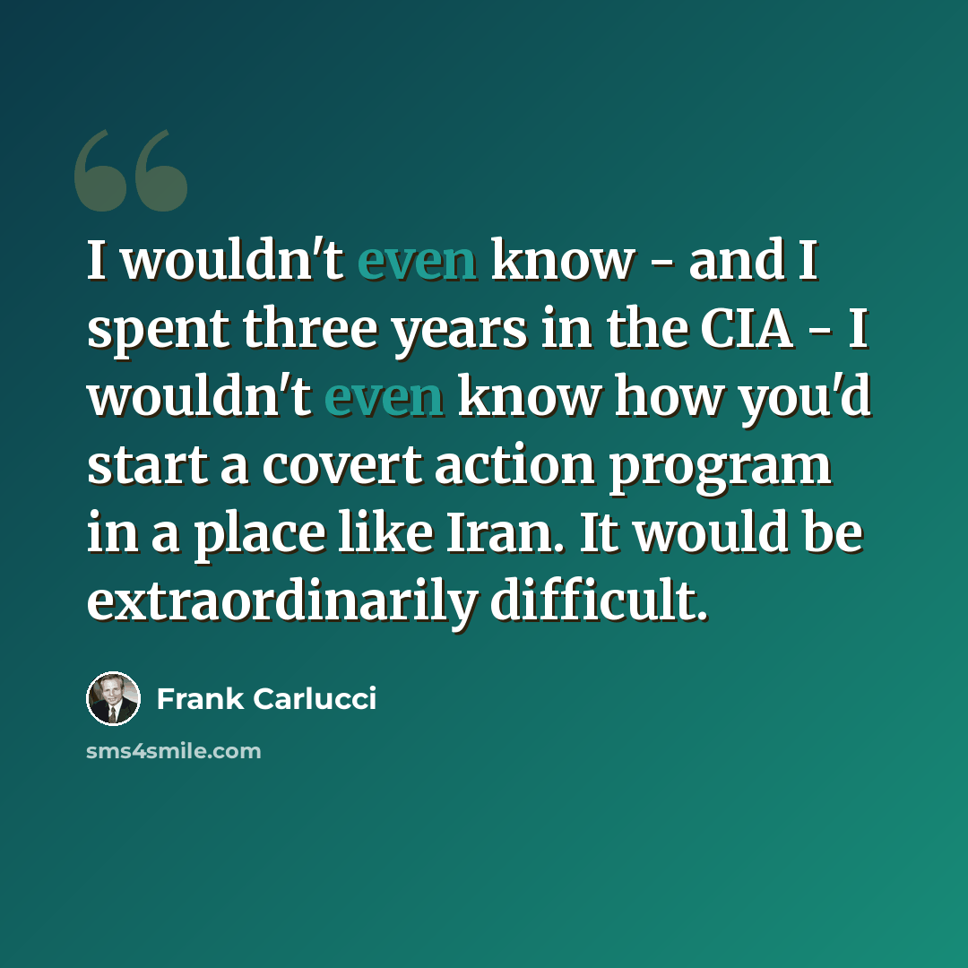 “I wouldn't even know - and I spent three years in the CIA - I wouldn't even know how you'd start a covert action program in a place like Iran. It would be extraordinarily difficult.” quote by Frank Carlucci