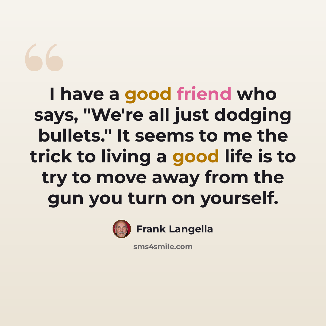 “I have a good friend who says, "We're all just dodging bullets." It seems to me the trick to living a good life is to try to move away from the gun you turn on yourself.” quote by Frank Langella