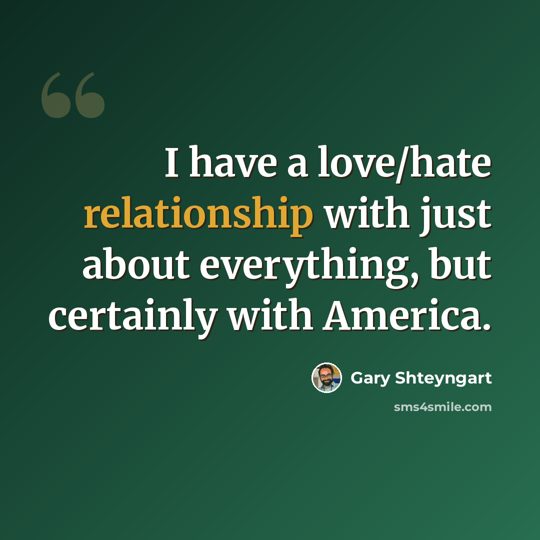“I have a love/hate relationship with just about everything, but certainly with America.” quote by Gary Shteyngart