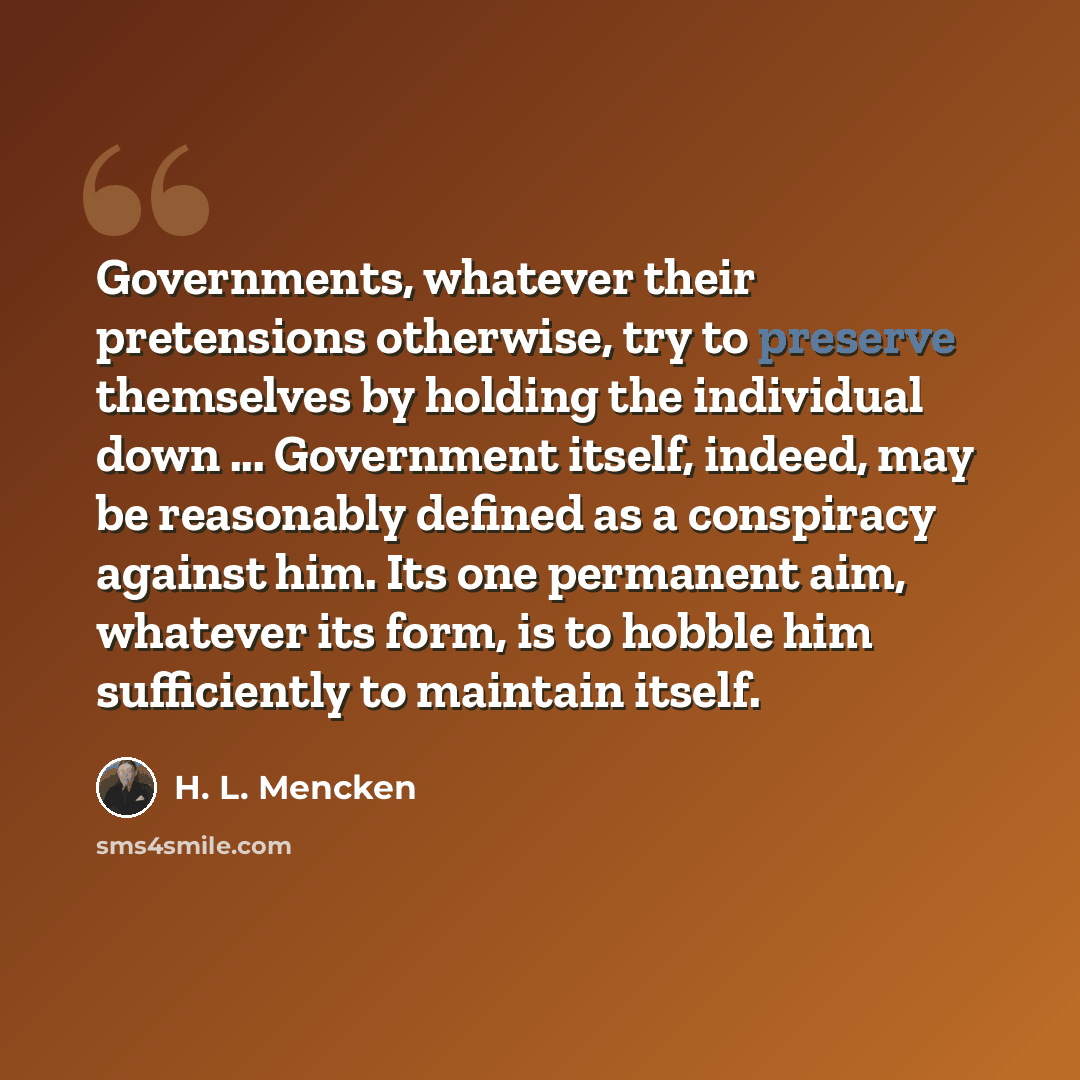 “Governments, whatever their pretensions otherwise, try to preserve themselves by holding the individual down ... Government itself, indeed, may be reasonably defined as a conspiracy against him. Its one permanent aim, whatever its form, is to hobble him sufficiently to maintain itself.” quote by H. L. Mencken