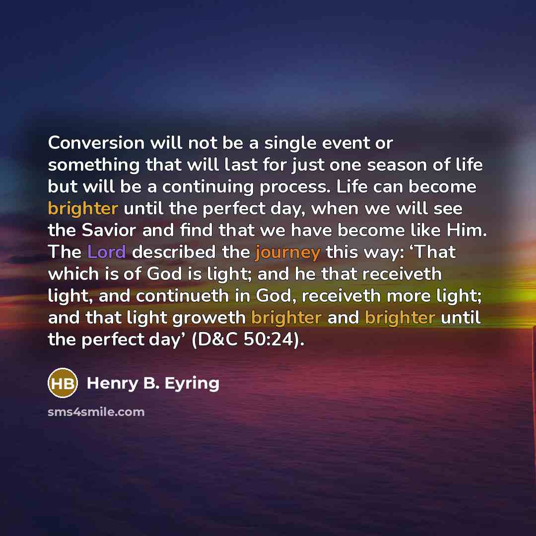 “Conversion will not be a single event or something that will last for just one season of life but will be a continuing process. Life can become brighter until the perfect day, when we will see the Savior and find that we have become like Him. The Lord described the journey this way: ‘That which is…” quote by Henry B. Eyring