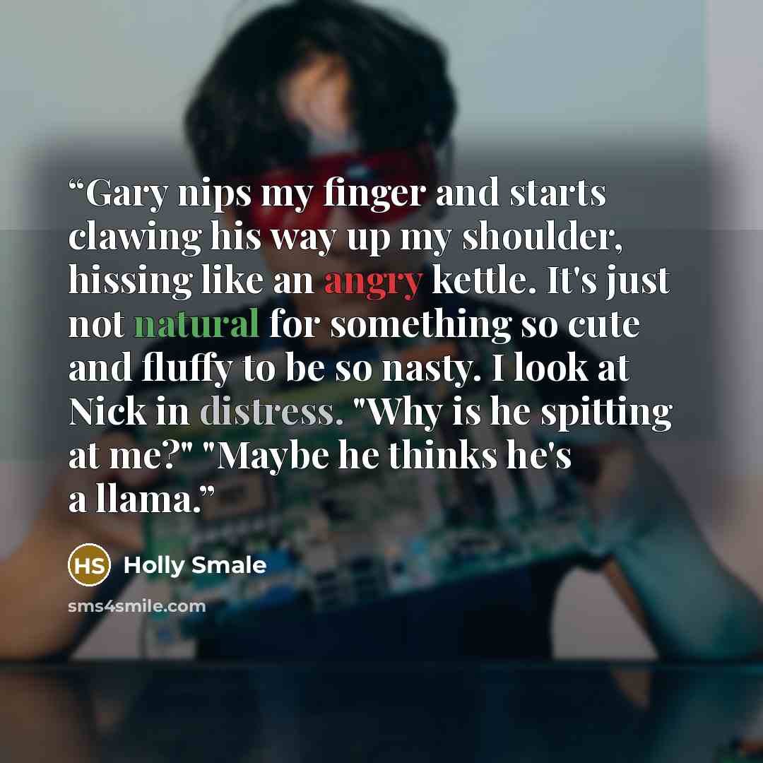 “Gary nips my finger and starts clawing his way up my shoulder, hissing like an angry kettle. It's just not natural for something so cute and fluffy to be so nasty. I look at Nick in distress. "Why is he spitting at me?" "Maybe he thinks he's a llama.” quote by Holly Smale