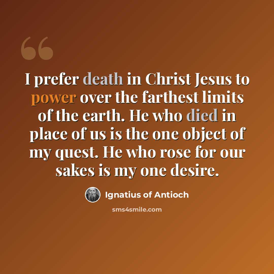 “I prefer death in Christ Jesus to power over the farthest limits of the earth. He who died in place of us is the one object of my quest. He who rose for our sakes is my one desire.” quote by Ignatius of Antioch