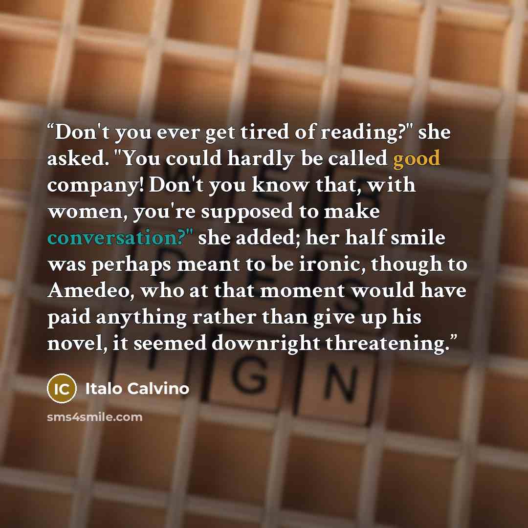 “Don't you ever get tired of reading?" she asked. "You could hardly be called good company! Don't you know that, with women, you're supposed to make conversation?" she added; her half smile was perhaps meant to be ironic, though to Amedeo, who at that moment would have paid anything rather than…” quote by Italo Calvino