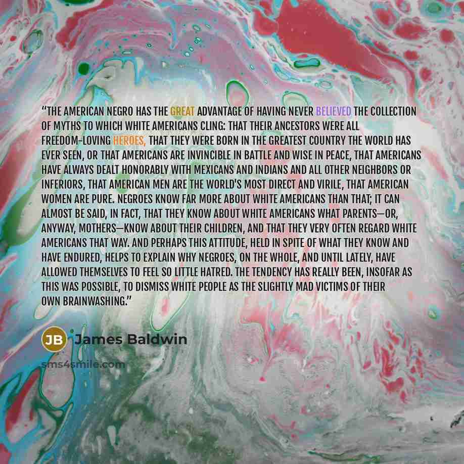 “The American Negro has the great advantage of having never believed the collection of myths to which white Americans cling: that their ancestors were all freedom-loving heroes, that they were born in the greatest country the world has ever seen, or that Americans are invincible in battle and wise…” quote by James Baldwin