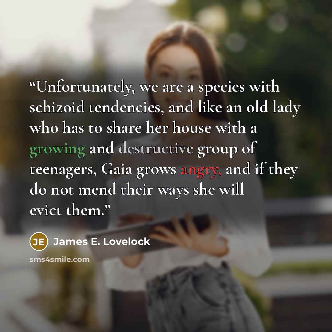 “Unfortunately, we are a species with schizoid tendencies, and like an old lady who has to share her house with a growing and destructive group of teenagers, Gaia grows angry, and if they do not mend their ways she will evict them.” quote by James E. Lovelock