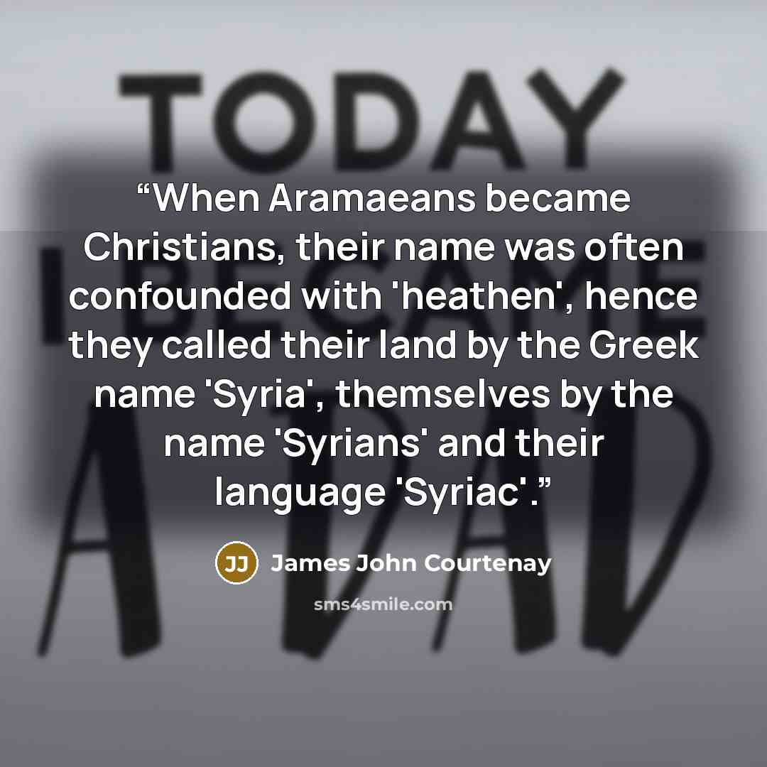“When Aramaeans became Christians, their name was often confounded with 'heathen', hence they called their land by the Greek name 'Syria', themselves by the name 'Syrians' and their language 'Syriac'.” quote by James John Courtenay