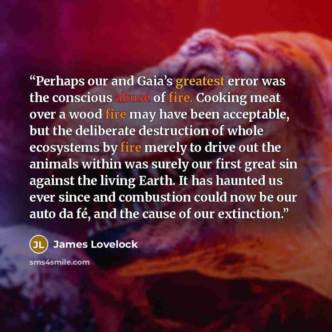 “Perhaps our and Gaia’s greatest error was the conscious abuse of fire. Cooking meat over a wood fire may have been acceptable, but the deliberate destruction of whole ecosystems by fire merely to drive out the animals within was surely our first great sin against the living Earth. It has haunted…” quote by James Lovelock