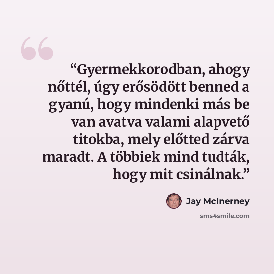 “Gyermekkorodban, ahogy nőttél, úgy erősödött benned a gyanú, hogy mindenki más be van avatva valami alapvető titokba, mely előtted zárva maradt. A többiek mind tudták, hogy mit csinálnak.” quote by Jay McInerney