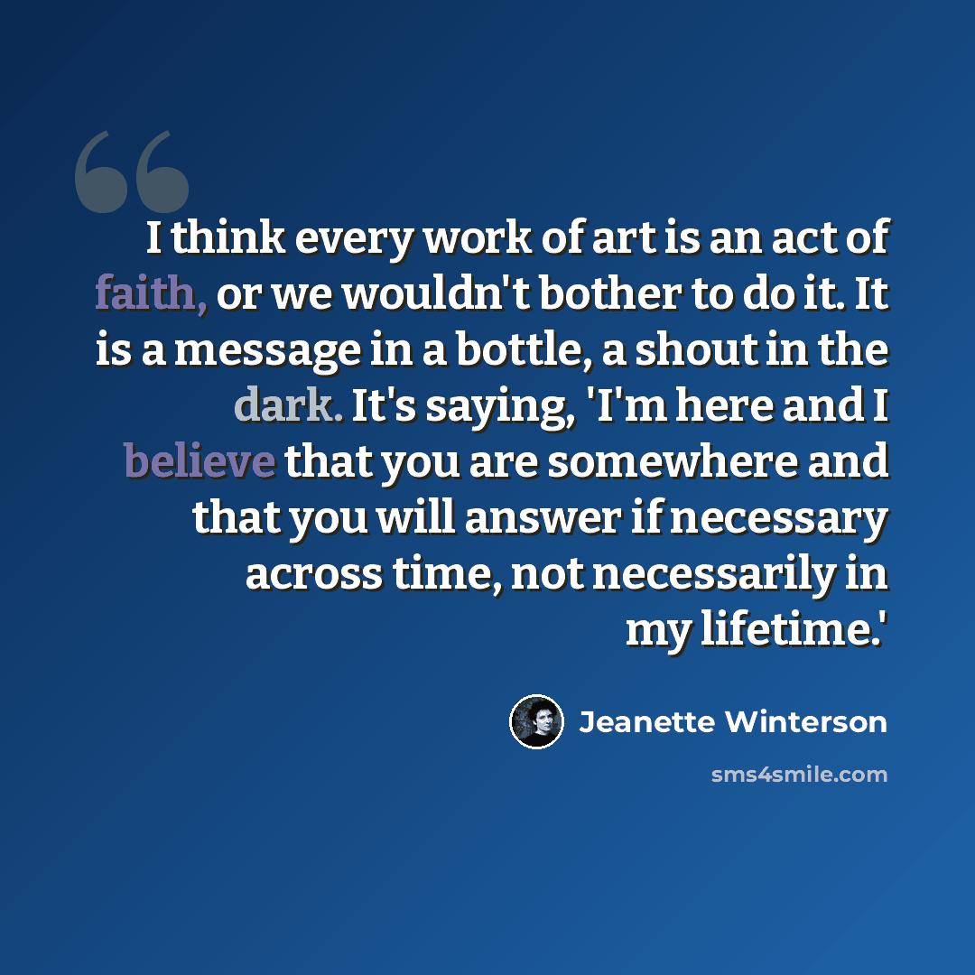 “I think every work of art is an act of faith, or we wouldn't bother to do it. It is a message in a bottle, a shout in the dark. It's saying, 'I'm here and I believe that you are somewhere and that you will answer if necessary across time, not necessarily in my lifetime.'” quote by Jeanette Winterson