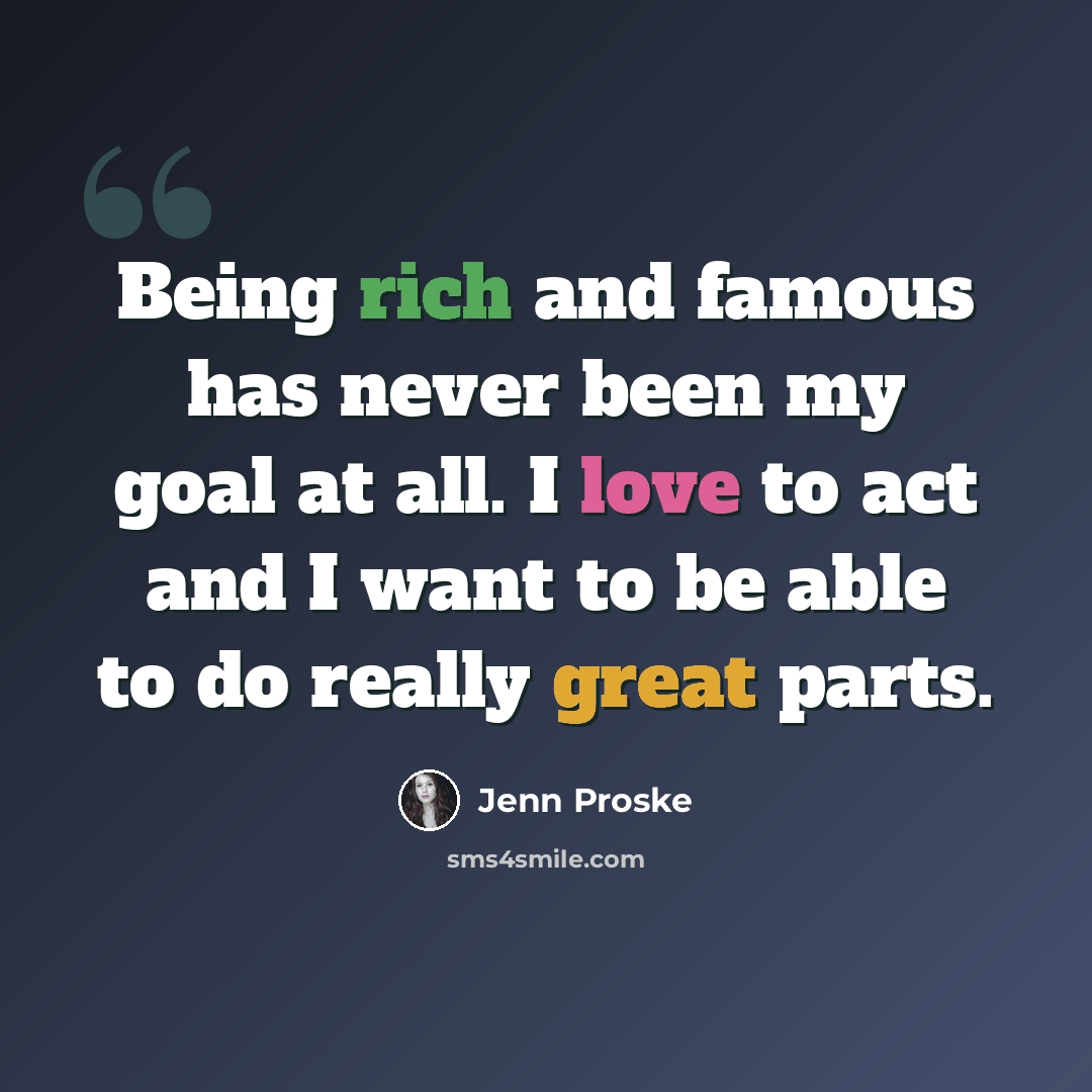 “Being rich and famous has never been my goal at all. I love to act and I want to be able to do really great parts.” quote by Jenn Proske