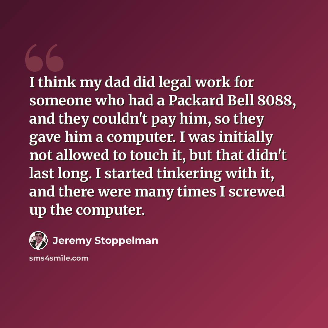 “I think my dad did legal work for someone who had a Packard Bell 8088, and they couldn't pay him, so they gave him a computer. I was initially not allowed to touch it, but that didn't last long. I started tinkering with it, and there were many times I screwed up the computer.” quote by Jeremy Stoppelman
