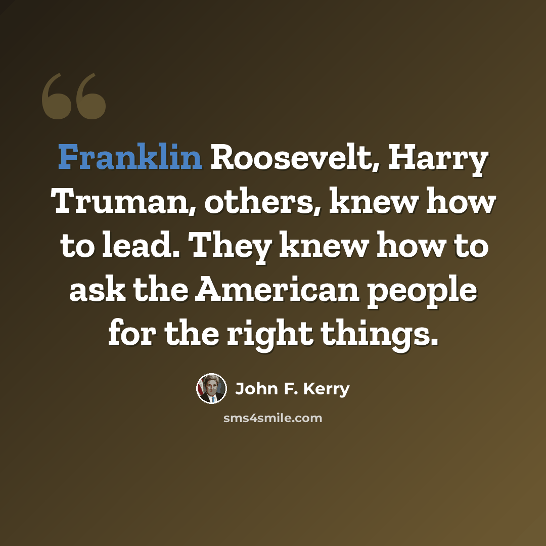 “Franklin Roosevelt, Harry Truman, others, knew how to lead. They knew how to ask the American people for the right things.” quote by John F. Kerry
