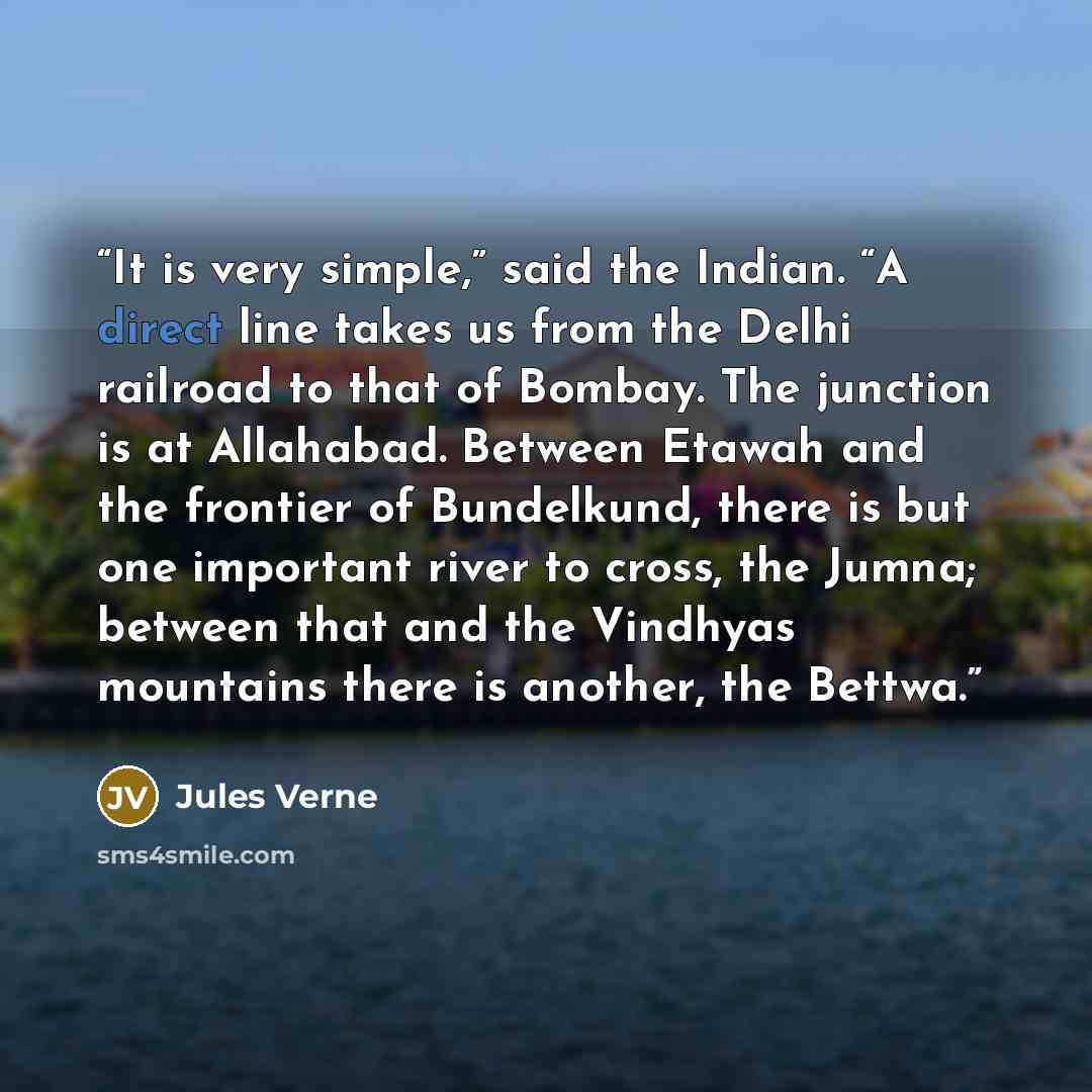 “It is very simple,” said the Indian. “A direct line takes us from the Delhi railroad to that of Bombay. The junction is at Allahabad. Between Etawah and the frontier of Bundelkund, there is but one important river to cross, the Jumna; between that and the Vindhyas mountains there is another, the…” quote by Jules Verne