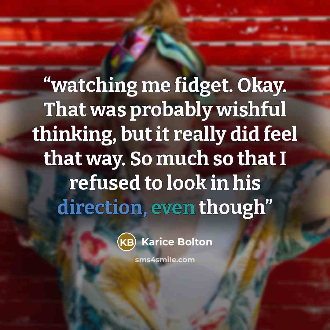 “watching me fidget. Okay. That was probably wishful thinking, but it really did feel that way. So much so that I refused to look in his direction, even though” quote by Karice Bolton