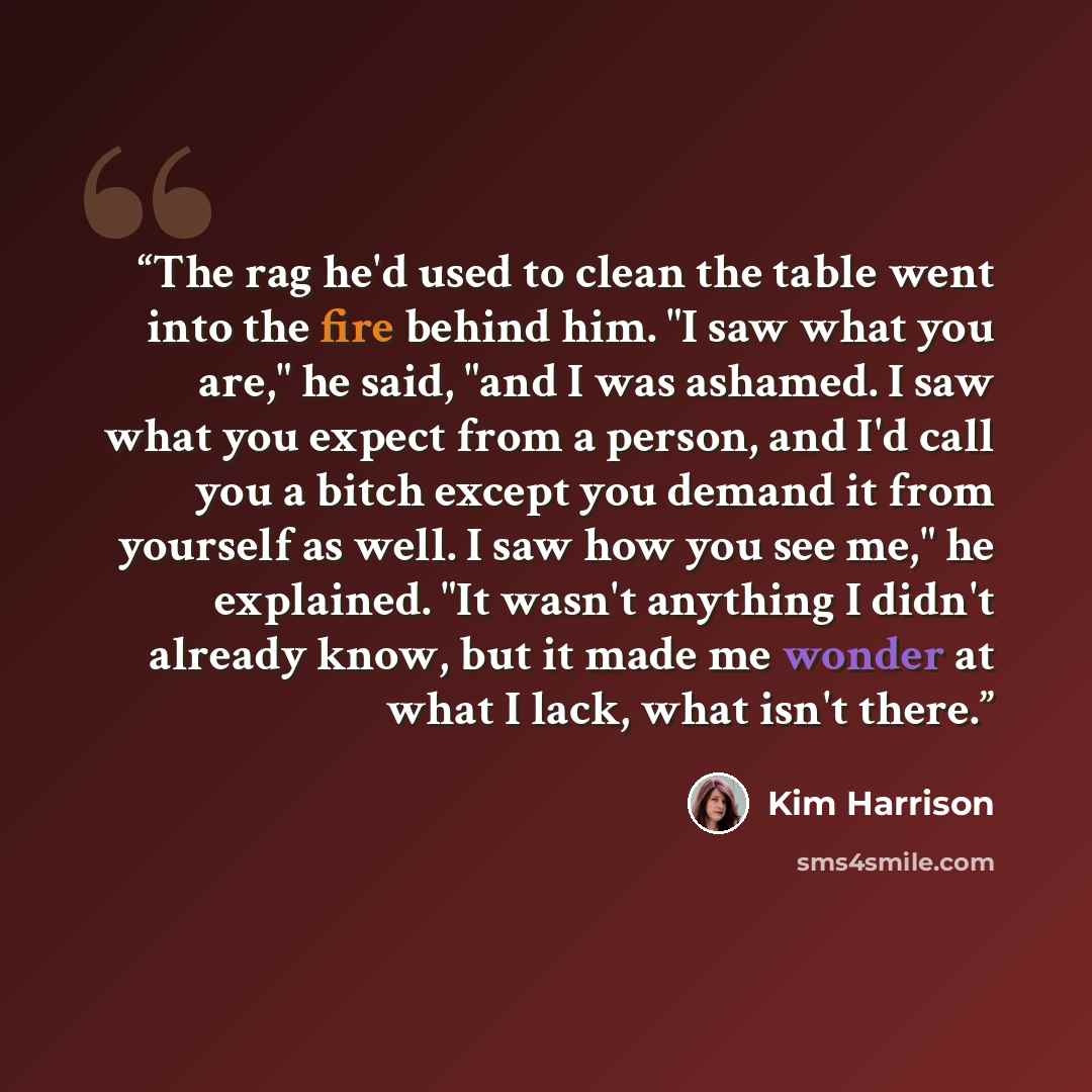 “The rag he'd used to clean the table went into the fire behind him. "I saw what you are," he said, "and I was ashamed. I saw what you expect from a person, and I'd call you a bitch except you demand it from yourself as well. I saw how you see me," he explained. "It wasn't anything I didn't already…” quote by Kim Harrison