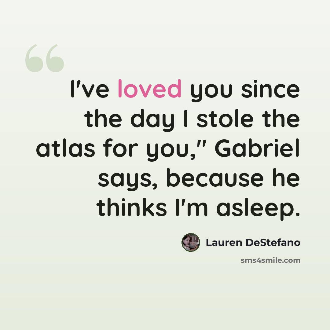 “I've loved you since the day I stole the atlas for you," Gabriel says, because he thinks I'm asleep.” quote by Lauren DeStefano