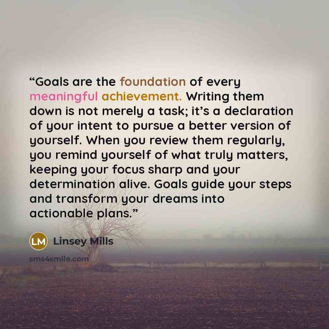 “Goals are the foundation of every meaningful achievement. Writing them down is not merely a task; it’s a declaration of your intent to pursue a better version of yourself. When you review them regularly, you remind yourself of what truly matters, keeping your focus sharp and your determination…” quote by Linsey Mills